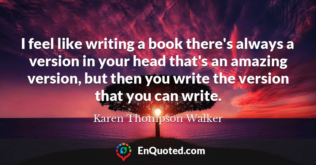 I feel like writing a book there's always a version in your head that's an amazing version, but then you write the version that you can write.
