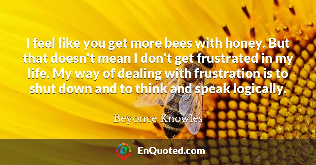 I feel like you get more bees with honey. But that doesn't mean I don't get frustrated in my life. My way of dealing with frustration is to shut down and to think and speak logically.