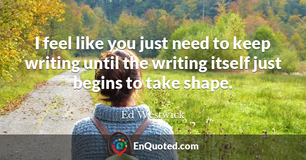 I feel like you just need to keep writing until the writing itself just begins to take shape.