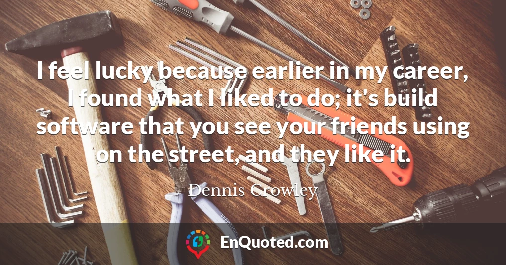 I feel lucky because earlier in my career, I found what I liked to do; it's build software that you see your friends using on the street, and they like it.