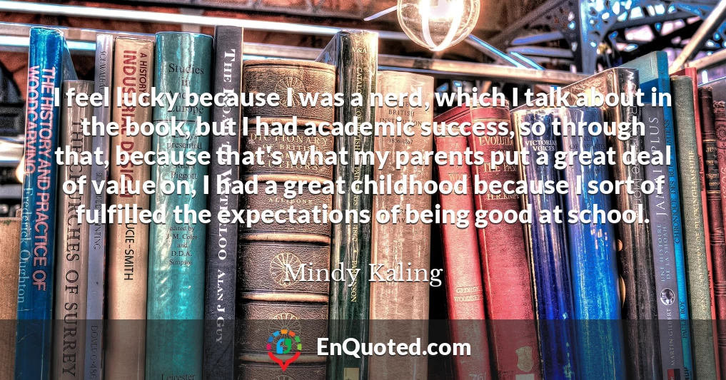 I feel lucky because I was a nerd, which I talk about in the book, but I had academic success, so through that, because that's what my parents put a great deal of value on, I had a great childhood because I sort of fulfilled the expectations of being good at school.