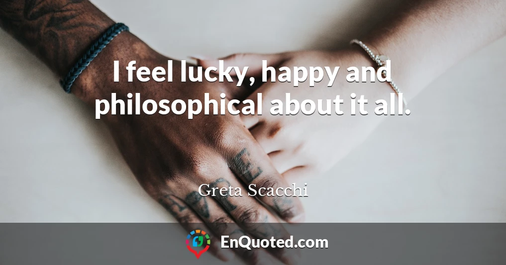 I feel lucky, happy and philosophical about it all.