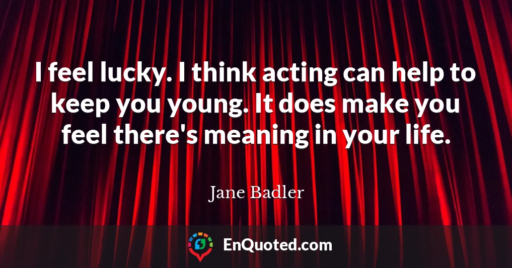 I feel lucky. I think acting can help to keep you young. It does make you feel there's meaning in your life.