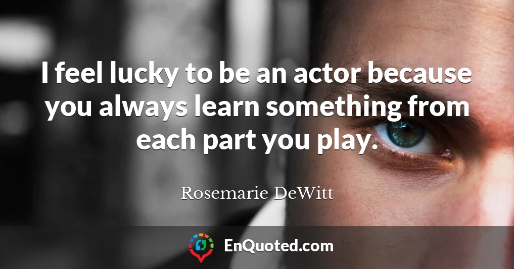 I feel lucky to be an actor because you always learn something from each part you play.