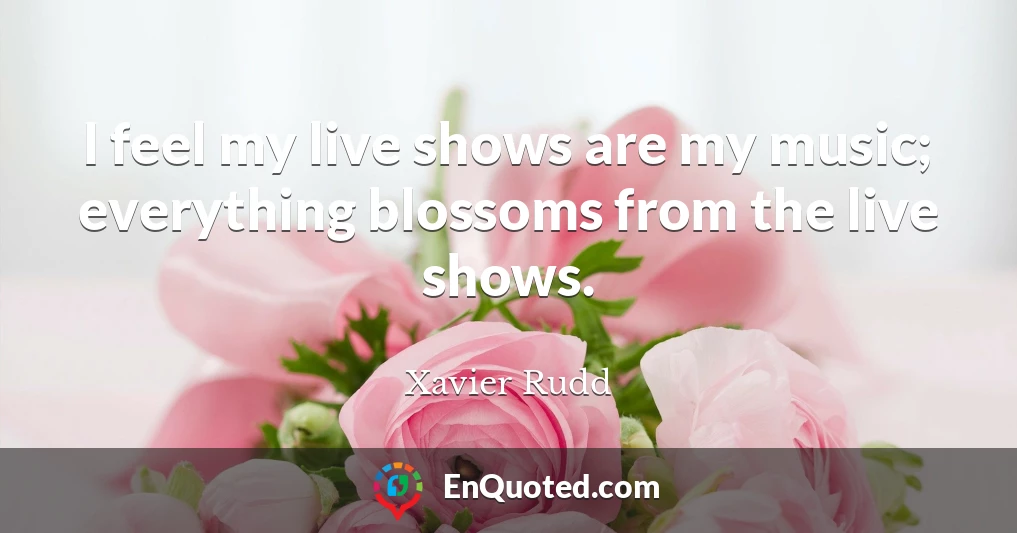 I feel my live shows are my music; everything blossoms from the live shows.