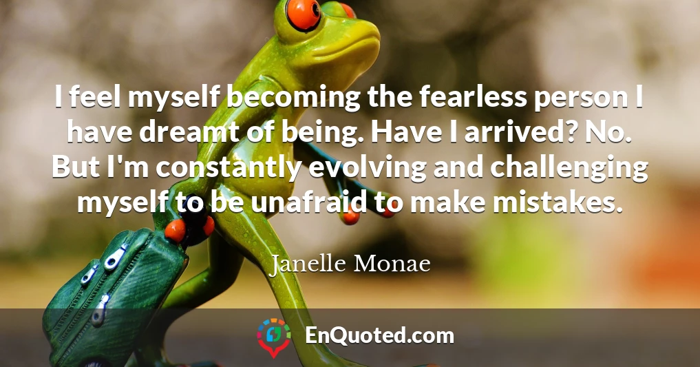 I feel myself becoming the fearless person I have dreamt of being. Have I arrived? No. But I'm constantly evolving and challenging myself to be unafraid to make mistakes.