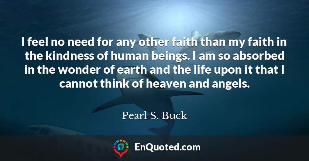 I feel no need for any other faith than my faith in the kindness of human beings. I am so absorbed in the wonder of earth and the life upon it that I cannot think of heaven and angels.