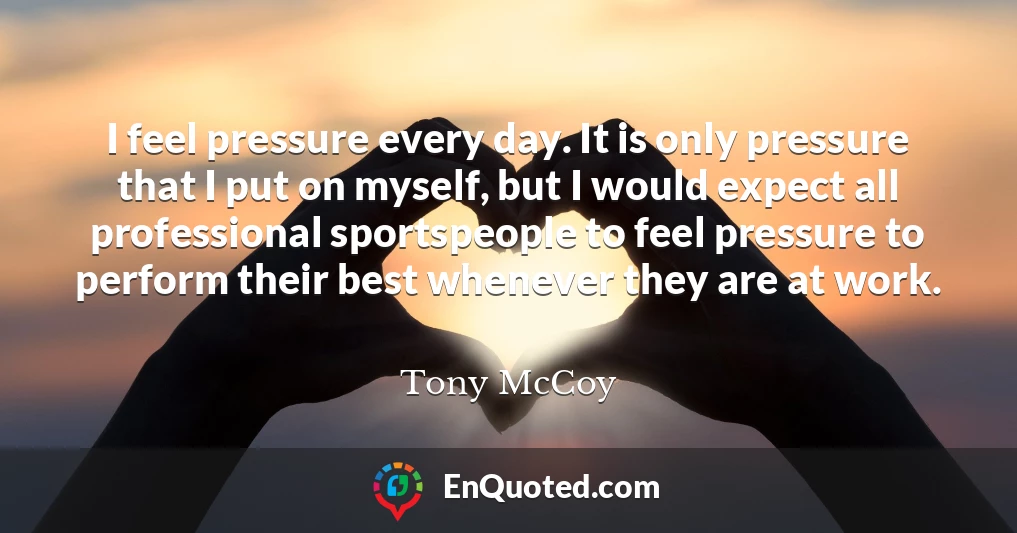I feel pressure every day. It is only pressure that I put on myself, but I would expect all professional sportspeople to feel pressure to perform their best whenever they are at work.