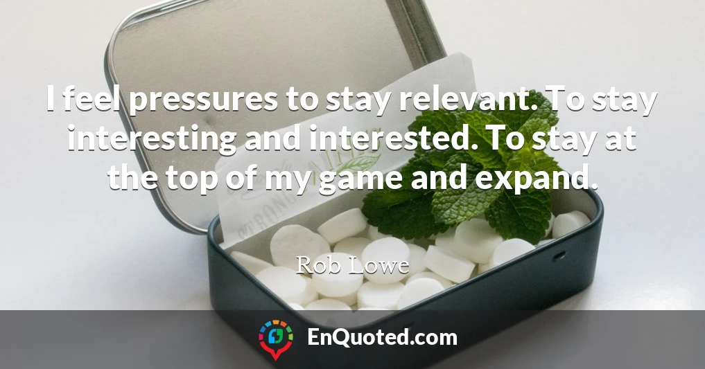 I feel pressures to stay relevant. To stay interesting and interested. To stay at the top of my game and expand.