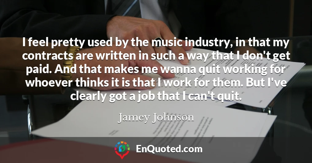 I feel pretty used by the music industry, in that my contracts are written in such a way that I don't get paid. And that makes me wanna quit working for whoever thinks it is that I work for them. But I've clearly got a job that I can't quit.