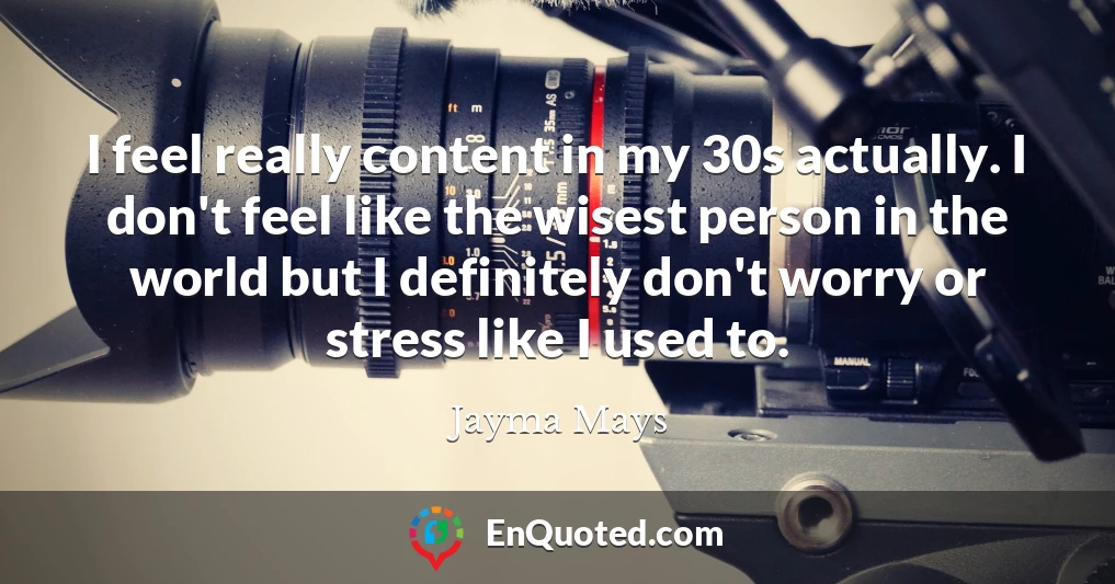 I feel really content in my 30s actually. I don't feel like the wisest person in the world but I definitely don't worry or stress like I used to.