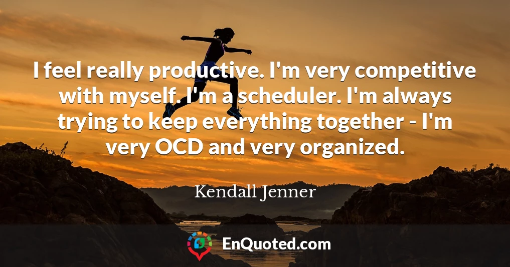 I feel really productive. I'm very competitive with myself. I'm a scheduler. I'm always trying to keep everything together - I'm very OCD and very organized.