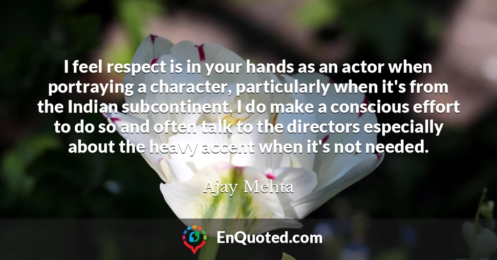 I feel respect is in your hands as an actor when portraying a character, particularly when it's from the Indian subcontinent. I do make a conscious effort to do so and often talk to the directors especially about the heavy accent when it's not needed.