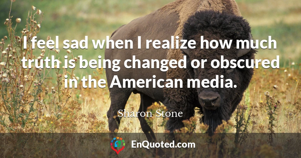 I feel sad when I realize how much truth is being changed or obscured in the American media.
