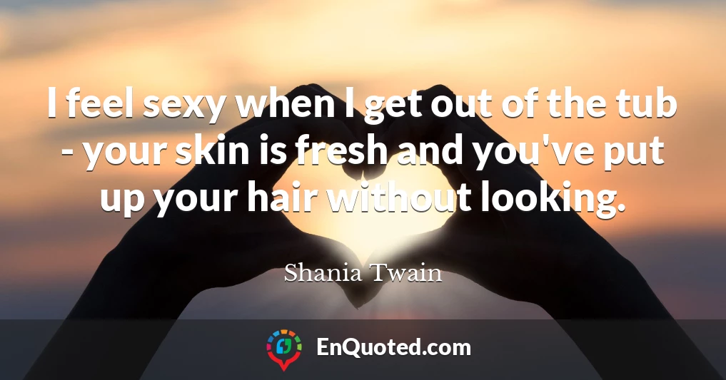 I feel sexy when I get out of the tub - your skin is fresh and you've put up your hair without looking.