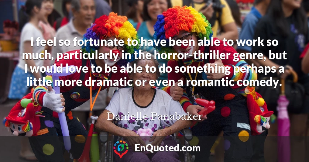 I feel so fortunate to have been able to work so much, particularly in the horror-thriller genre, but I would love to be able to do something perhaps a little more dramatic or even a romantic comedy.