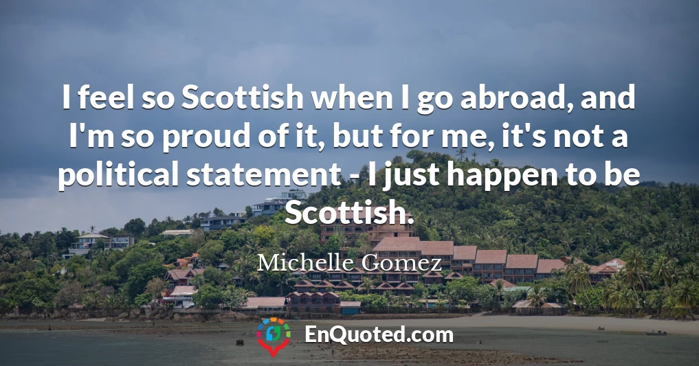 I feel so Scottish when I go abroad, and I'm so proud of it, but for me, it's not a political statement - I just happen to be Scottish.