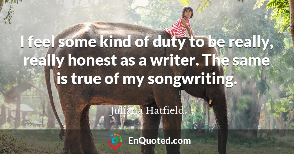 I feel some kind of duty to be really, really honest as a writer. The same is true of my songwriting.
