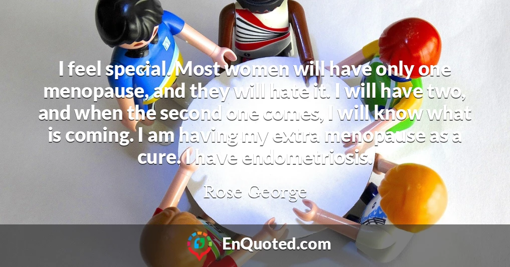 I feel special. Most women will have only one menopause, and they will hate it. I will have two, and when the second one comes, I will know what is coming. I am having my extra menopause as a cure. I have endometriosis.