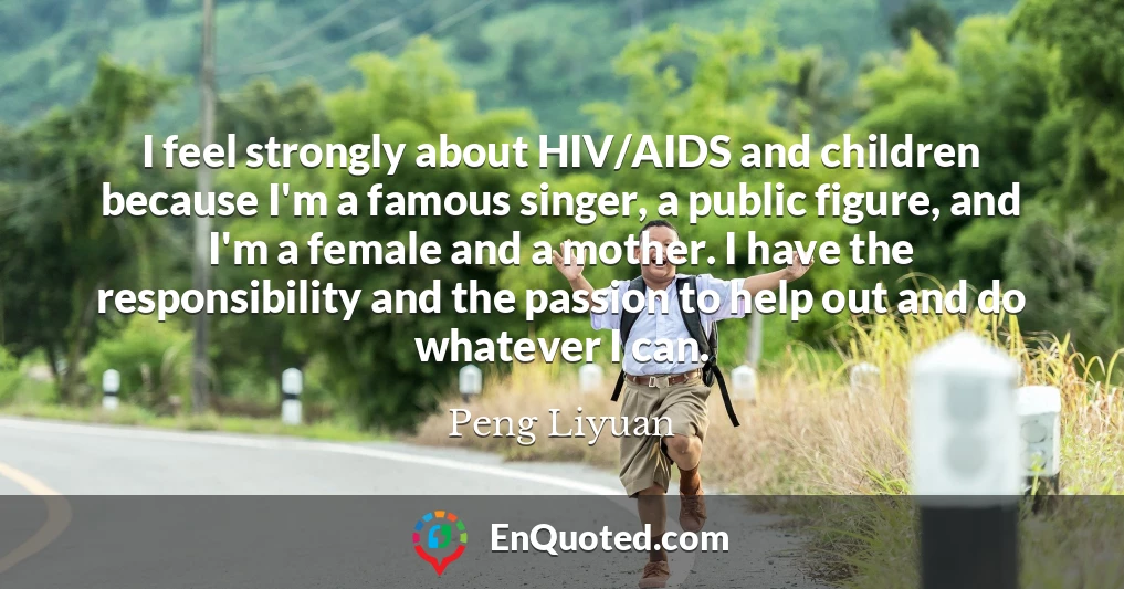 I feel strongly about HIV/AIDS and children because I'm a famous singer, a public figure, and I'm a female and a mother. I have the responsibility and the passion to help out and do whatever I can.