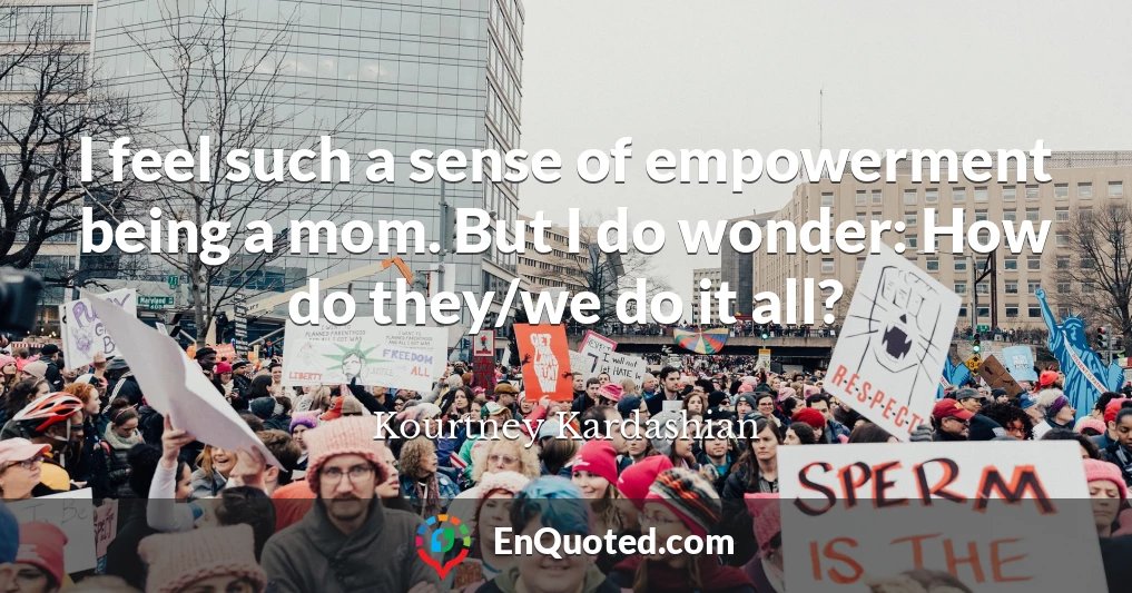 I feel such a sense of empowerment being a mom. But I do wonder: How do they/we do it all?