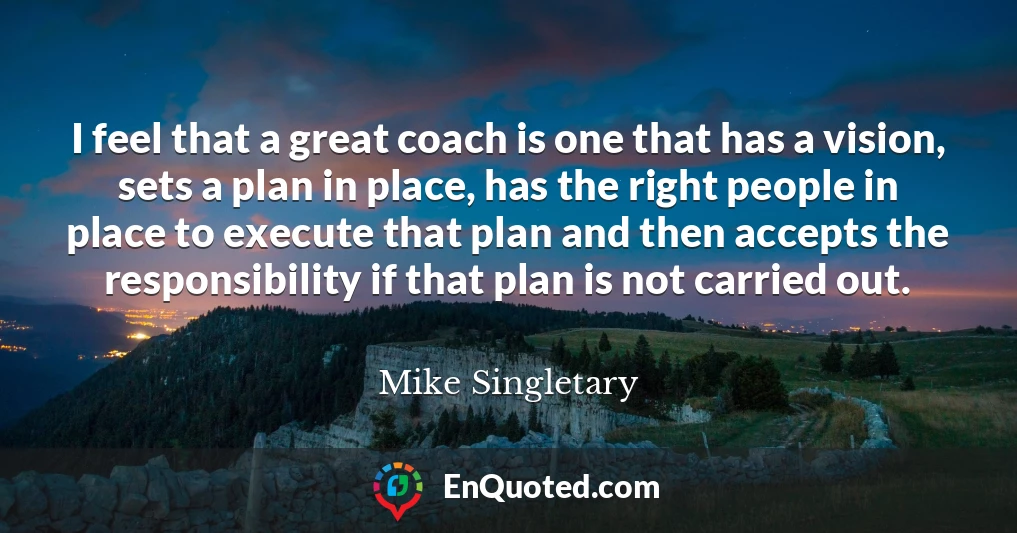 I feel that a great coach is one that has a vision, sets a plan in place, has the right people in place to execute that plan and then accepts the responsibility if that plan is not carried out.