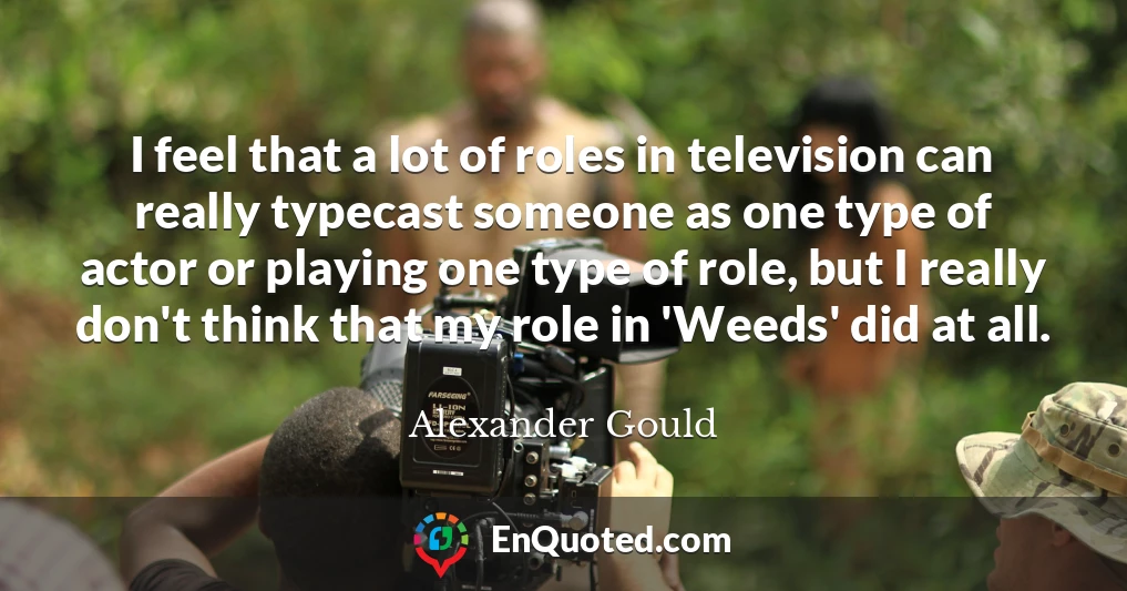 I feel that a lot of roles in television can really typecast someone as one type of actor or playing one type of role, but I really don't think that my role in 'Weeds' did at all.