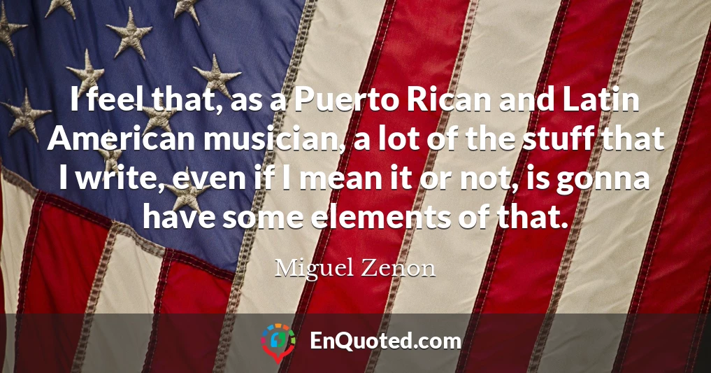 I feel that, as a Puerto Rican and Latin American musician, a lot of the stuff that I write, even if I mean it or not, is gonna have some elements of that.