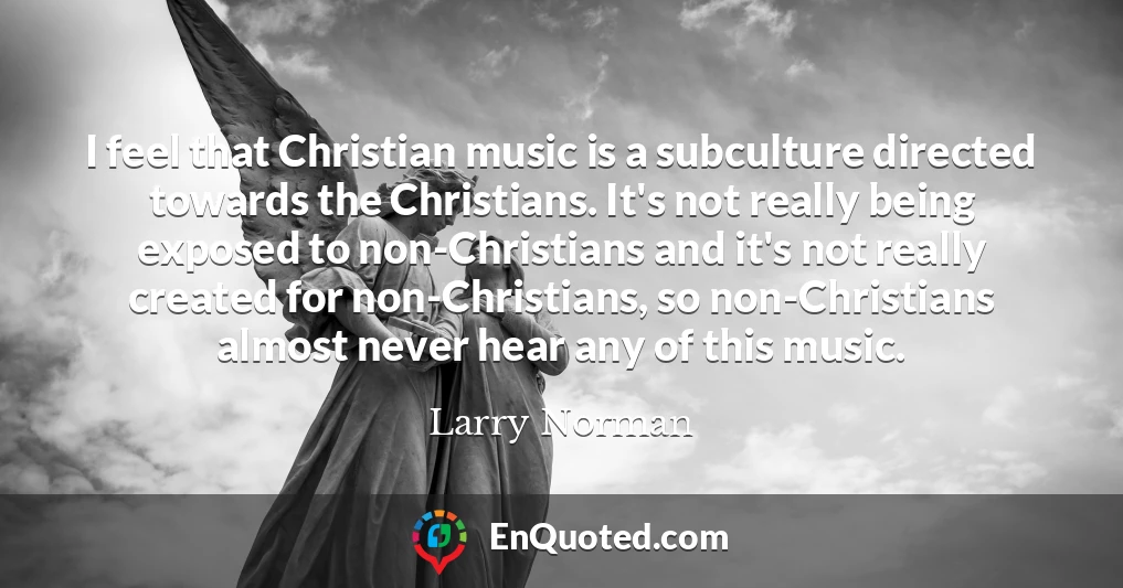 I feel that Christian music is a subculture directed towards the Christians. It's not really being exposed to non-Christians and it's not really created for non-Christians, so non-Christians almost never hear any of this music.
