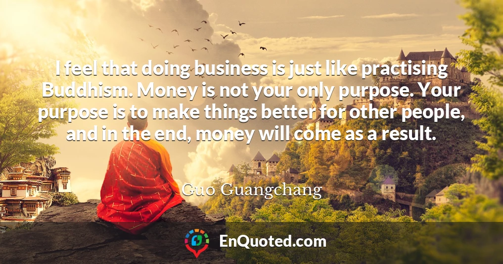I feel that doing business is just like practising Buddhism. Money is not your only purpose. Your purpose is to make things better for other people, and in the end, money will come as a result.