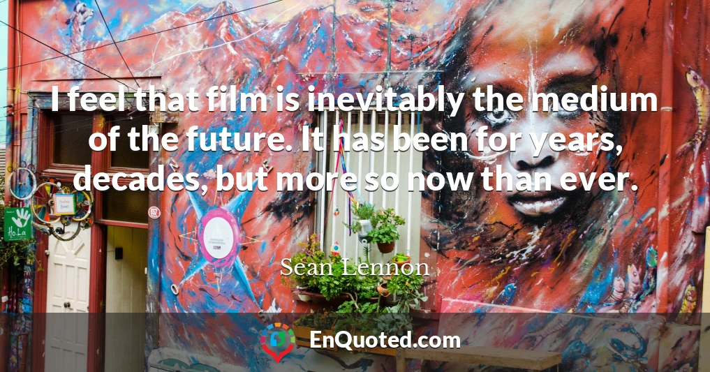 I feel that film is inevitably the medium of the future. It has been for years, decades, but more so now than ever.