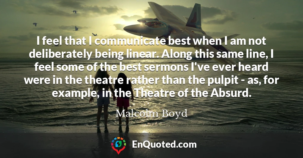 I feel that I communicate best when I am not deliberately being linear. Along this same line, I feel some of the best sermons I've ever heard were in the theatre rather than the pulpit - as, for example, in the Theatre of the Absurd.