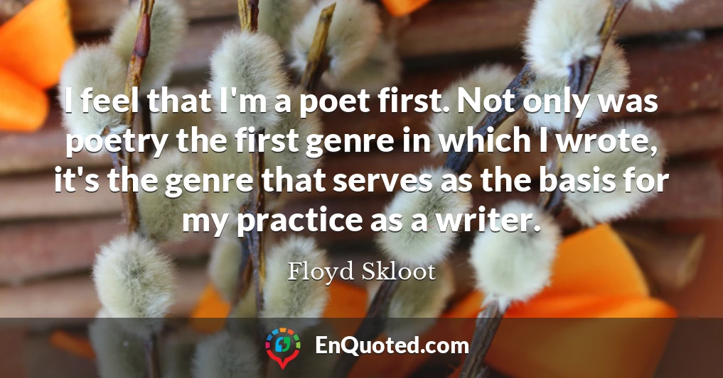 I feel that I'm a poet first. Not only was poetry the first genre in which I wrote, it's the genre that serves as the basis for my practice as a writer.
