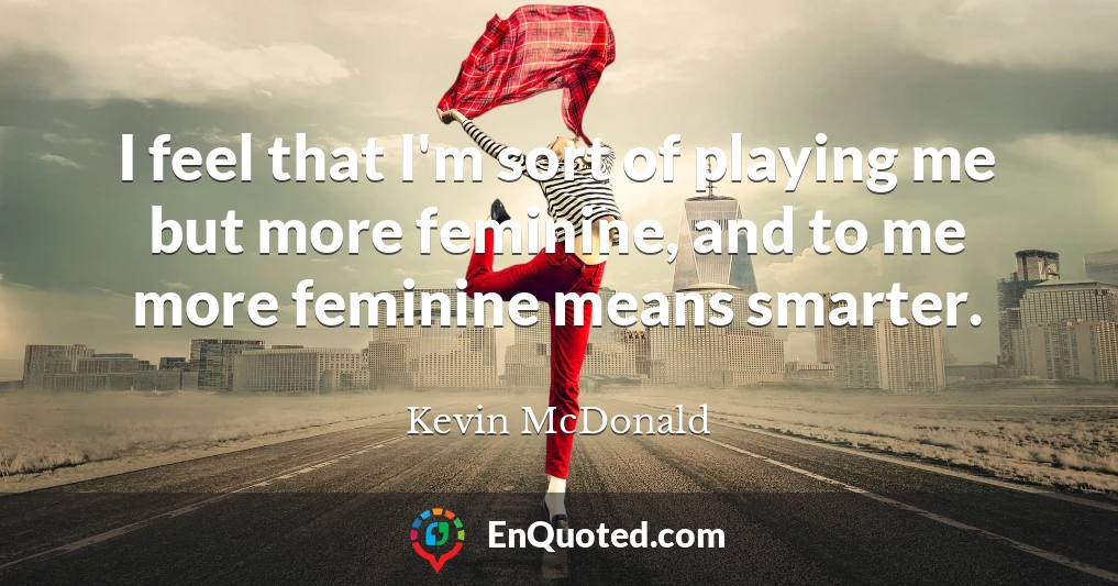 I feel that I'm sort of playing me but more feminine, and to me more feminine means smarter.