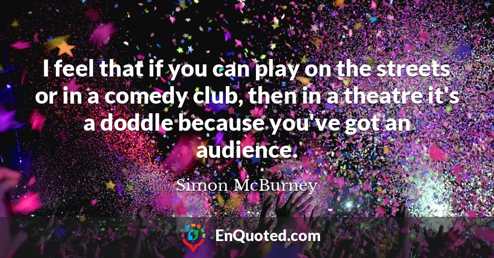 I feel that if you can play on the streets or in a comedy club, then in a theatre it's a doddle because you've got an audience.