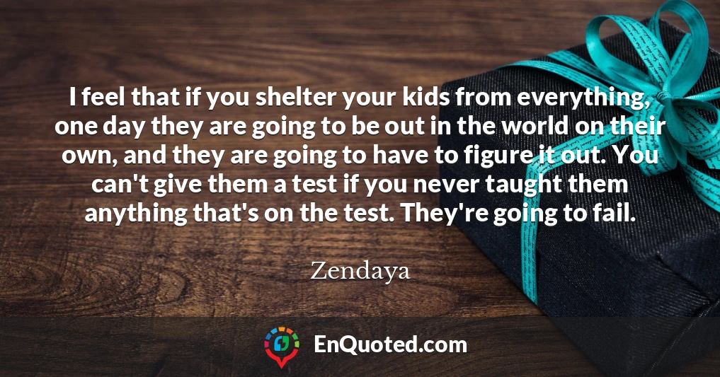 I feel that if you shelter your kids from everything, one day they are going to be out in the world on their own, and they are going to have to figure it out. You can't give them a test if you never taught them anything that's on the test. They're going to fail.