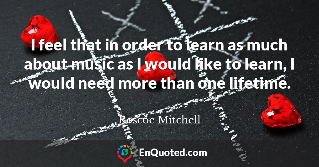 I feel that in order to learn as much about music as I would like to learn, I would need more than one lifetime.