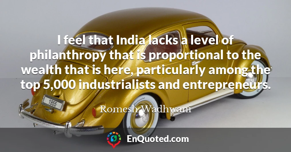 I feel that India lacks a level of philanthropy that is proportional to the wealth that is here, particularly among the top 5,000 industrialists and entrepreneurs.