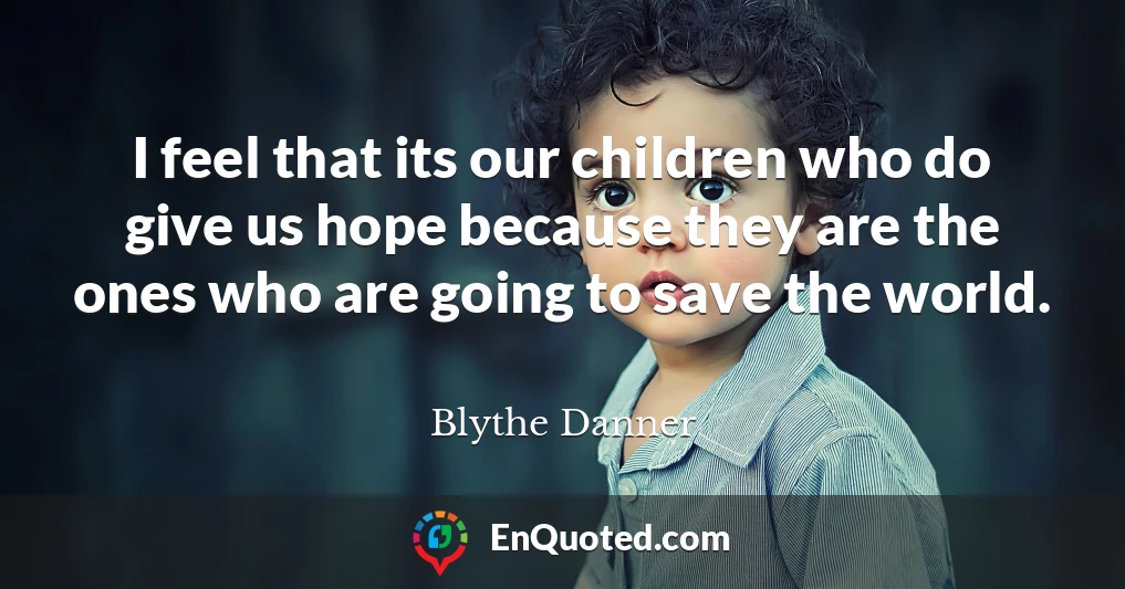 I feel that its our children who do give us hope because they are the ones who are going to save the world.