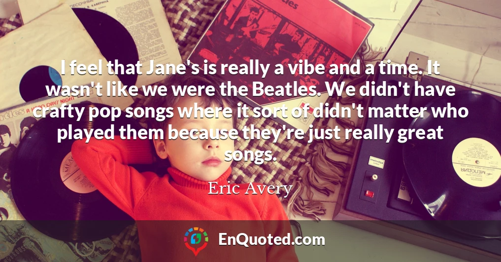 I feel that Jane's is really a vibe and a time. It wasn't like we were the Beatles. We didn't have crafty pop songs where it sort of didn't matter who played them because they're just really great songs.