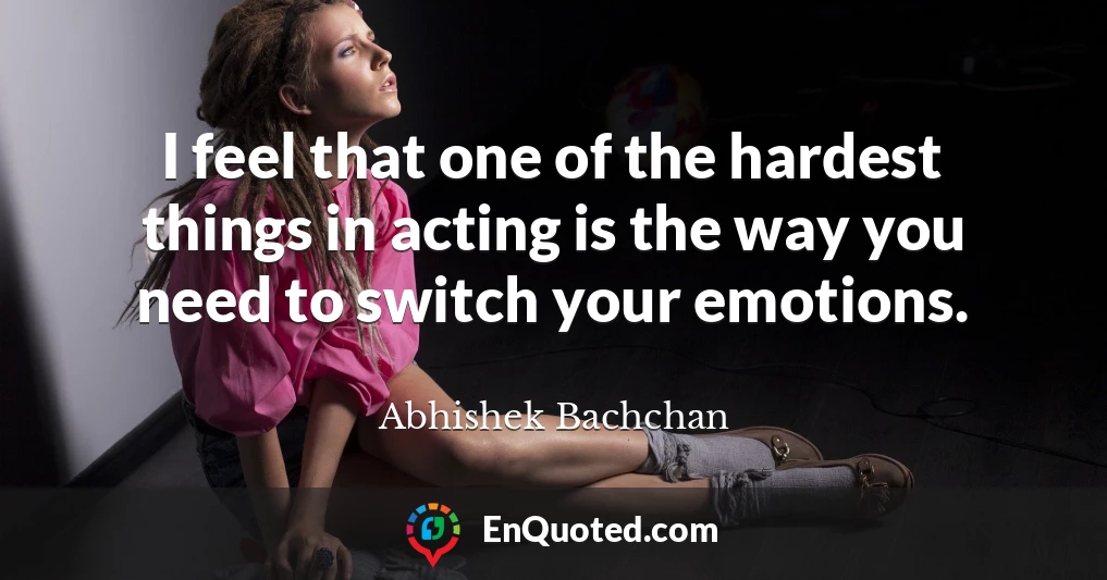 I feel that one of the hardest things in acting is the way you need to switch your emotions.