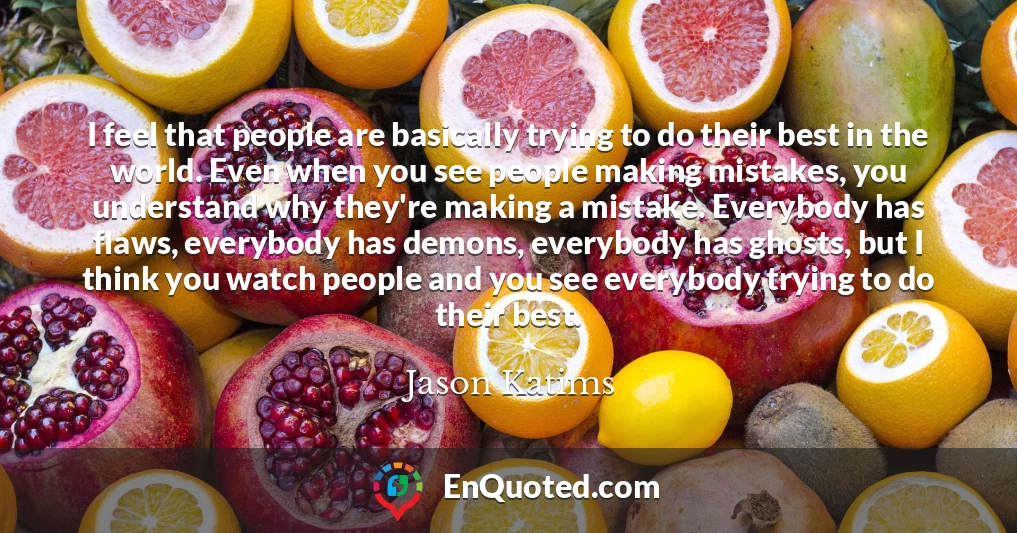 I feel that people are basically trying to do their best in the world. Even when you see people making mistakes, you understand why they're making a mistake. Everybody has flaws, everybody has demons, everybody has ghosts, but I think you watch people and you see everybody trying to do their best.