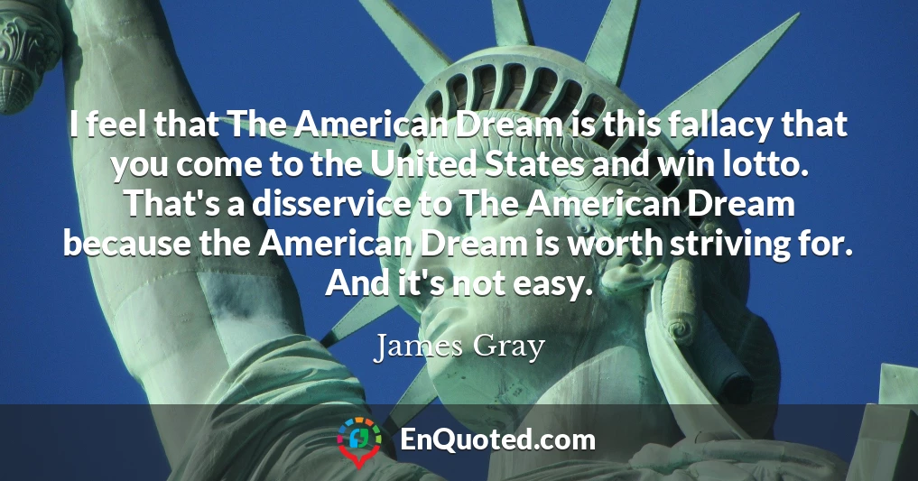 I feel that The American Dream is this fallacy that you come to the United States and win lotto. That's a disservice to The American Dream because the American Dream is worth striving for. And it's not easy.