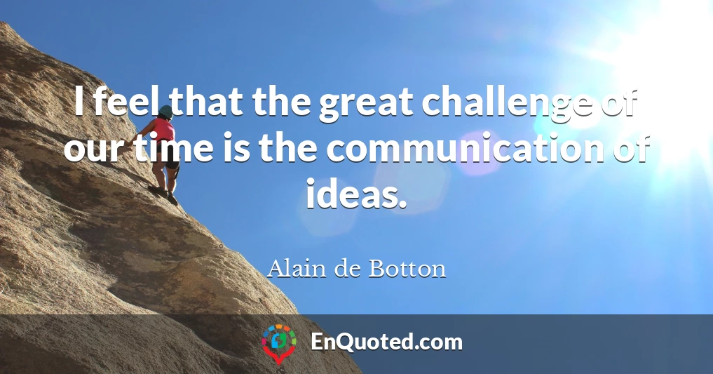 I feel that the great challenge of our time is the communication of ideas.