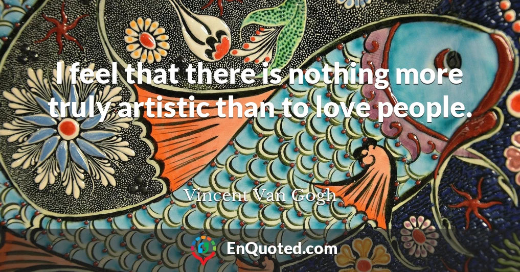 I feel that there is nothing more truly artistic than to love people.