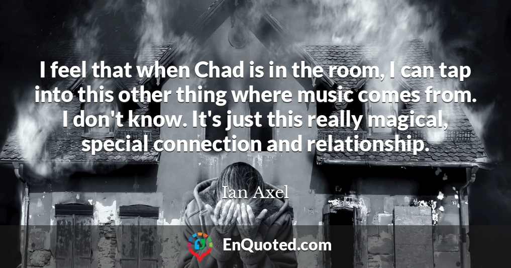I feel that when Chad is in the room, I can tap into this other thing where music comes from. I don't know. It's just this really magical, special connection and relationship.