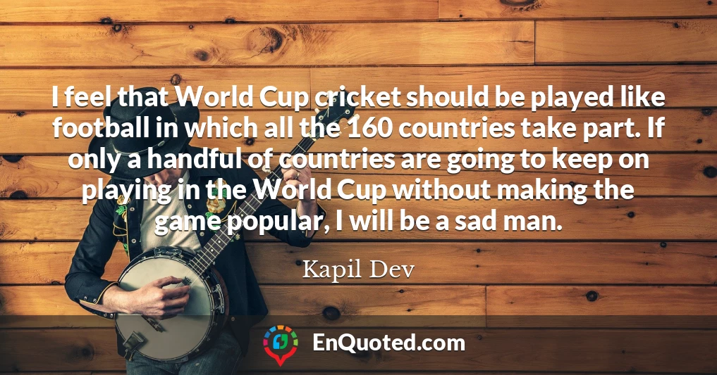 I feel that World Cup cricket should be played like football in which all the 160 countries take part. If only a handful of countries are going to keep on playing in the World Cup without making the game popular, I will be a sad man.