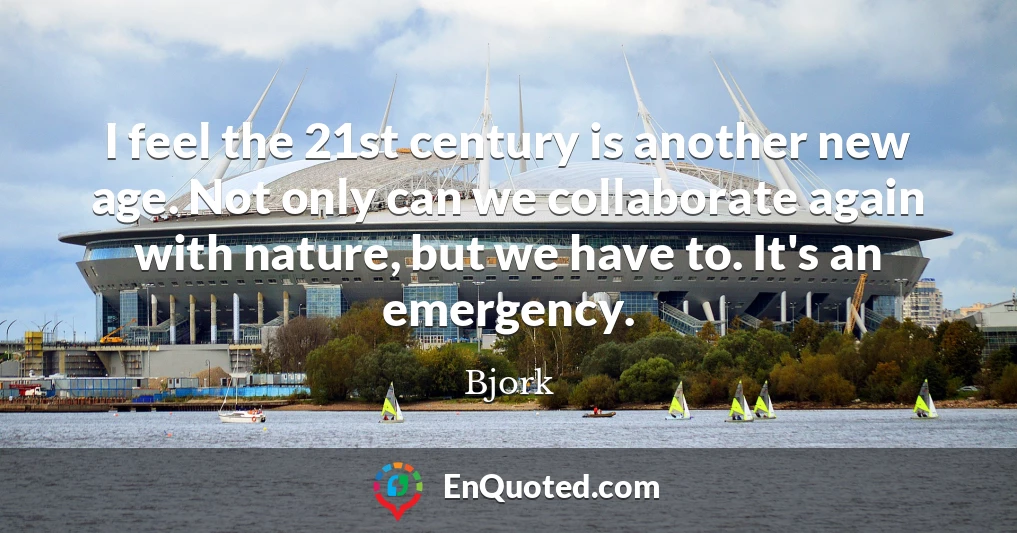 I feel the 21st century is another new age. Not only can we collaborate again with nature, but we have to. It's an emergency.