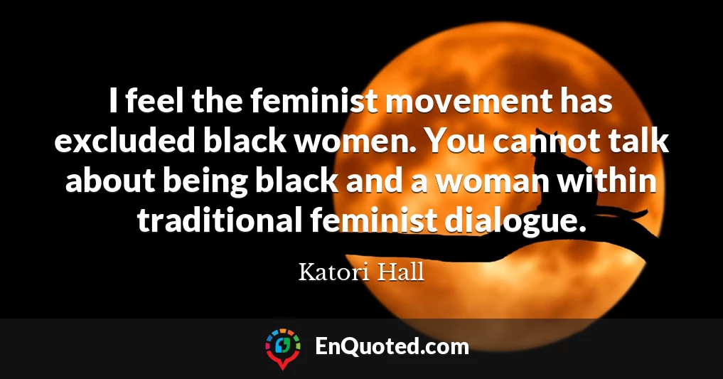 I feel the feminist movement has excluded black women. You cannot talk about being black and a woman within traditional feminist dialogue.