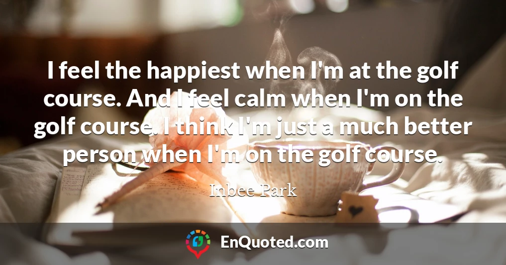 I feel the happiest when I'm at the golf course. And I feel calm when I'm on the golf course. I think I'm just a much better person when I'm on the golf course.